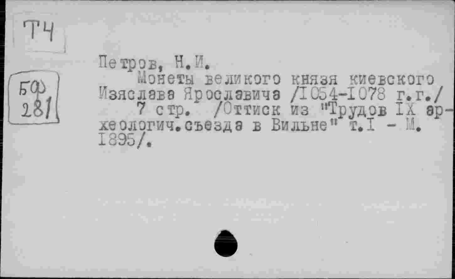 ﻿Петров, Н.И.
Монеты великого князя киевского Изяслава Ярославина /1054-1078 г.г./
7 стр. /Оттиск из "Трудов IX ар леологич.съезда в Вильне” т.1 - И. 1895/.